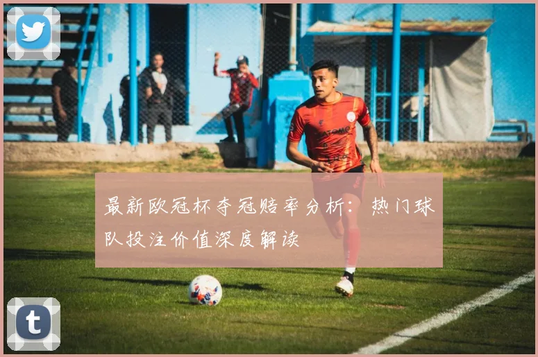 最新欧冠杯夺冠赔率分析：热门球队投注价值深度解读
