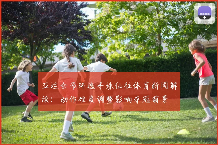 亚运会吊环选手诛仙往体育新闻解读：动作难度调整影响夺冠前景