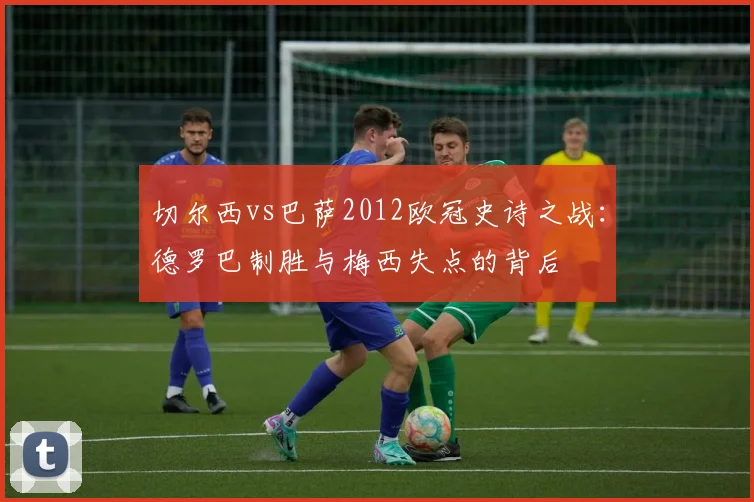 切尔西vs巴萨2012欧冠史诗之战：德罗巴制胜与梅西失点的背后